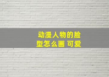 动漫人物的脸型怎么画 可爱